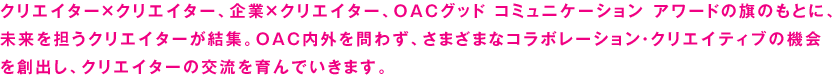 クリエイター×クリエイター、企業×クリエイター、OACグッド コミュニケーション アワードの旗のもとに、未来を担うクリエイターが結集。OAC内外を問わず、さまざまなコラボレーション・クリエイティブの機会を創出し、クリエイターの交流を育んでいきます。