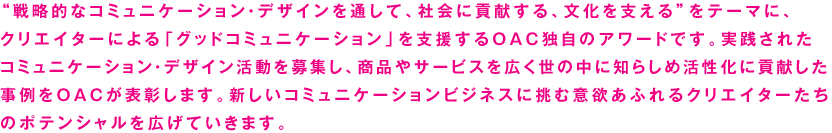 “戦略的なコミュニケーション・デザインを通して、社会に貢献する、文化を支える”をテーマに、 クリエイターによる「グッドコミュニケーション」を支援するOAC独自のアワードです。実践された コミュニケーション・デザイン活動を募集し、商品やサービスを広く世の中に知らしめ活性化に貢献した 事例をOACが表彰します。新しいコミュニケーションビジネスに挑む意欲あふれるクリエイターたちのポテンシャルを広げていきます。