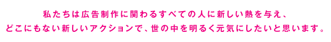 私たちは広告制作に関わるすべての人に新しい熱を与え、どこにもない新しいアクションで、世の中を明るく元気にしたいと思います。