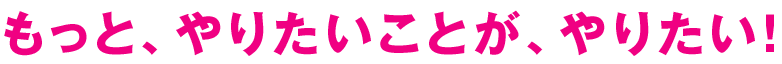 もっと、やりたいことが、やりたい！